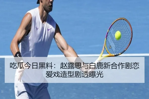 吃瓜今日黑料：赵露思与白鹿新合作剧恋爱戏造型剧透曝光